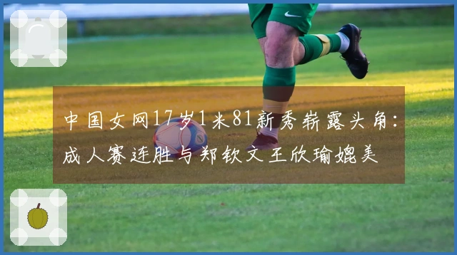 中国女网17岁1米81新秀崭露头角：成人赛连胜与郑钦文王欣瑜媲美
