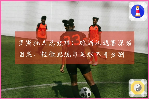 罗斯托夫总经理：对浙江退赛深感困惑，轻微犯规与足球不可分割
