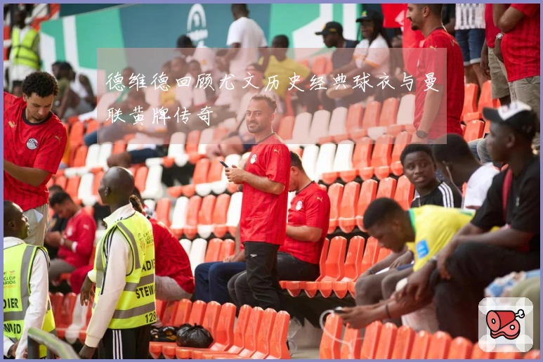 德维德回顾尤文历史经典球衣与曼联黄牌传奇