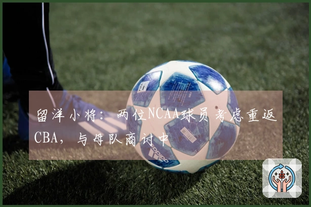 留洋小将：两位NCAA球员考虑重返CBA，与母队商讨中