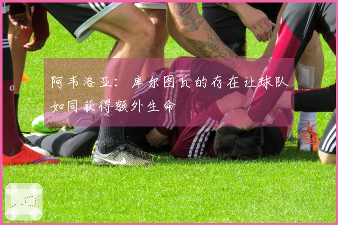 阿韦洛亚：库尔图瓦的存在让球队如同获得额外生命