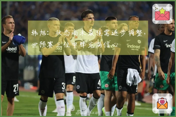 韩旭：状态尚未最佳需逐步调整，世预赛三位中锋充满信心