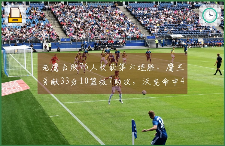 老鹰击败76人收获第六连胜，鹰王贡献33分10篮板7助攻，沃克命中4记三分，马克西半场只得6分