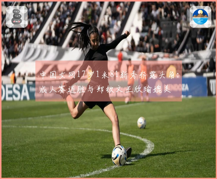 中国女网17岁1米81新秀崭露头角：成人赛连胜与郑钦文王欣瑜媲美