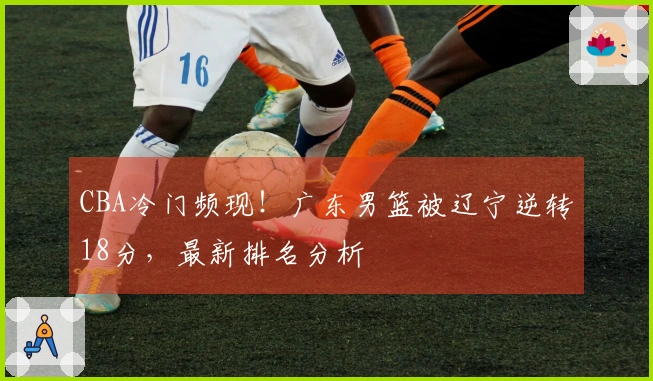 CBA冷门频现！广东男篮被辽宁逆转18分，最新排名分析