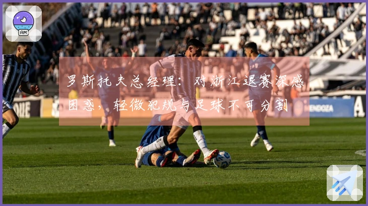 罗斯托夫总经理:对浙江退赛深感困惑,轻微犯规与足球不可分割