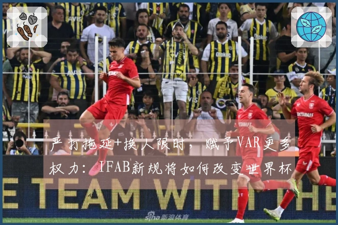 严打拖延+换人限时，赋予VAR更多权力：IFAB新规将如何改变世界杯裁判执法？