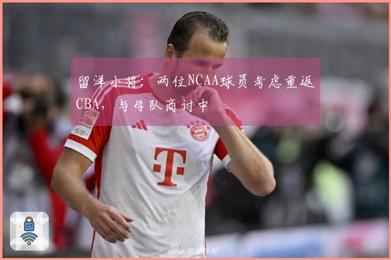 留洋小将：两位NCAA球员考虑重返CBA，与母队商讨中