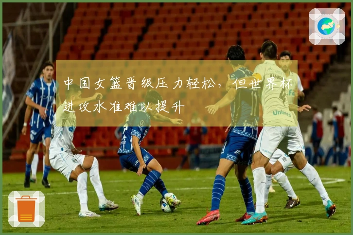 中国女篮晋级压力轻松，但世界杯进攻水准难以提升