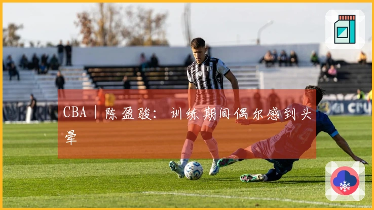 CBA｜陈盈骏：训练期间偶尔感到头晕