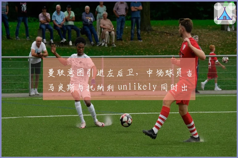 曼联意图引进左后卫，中场球员吉马良斯与托纳利 unlikely 同时出走