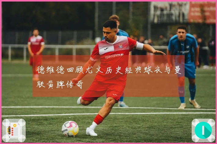 德维德回顾尤文历史经典球衣与曼联黄牌传奇