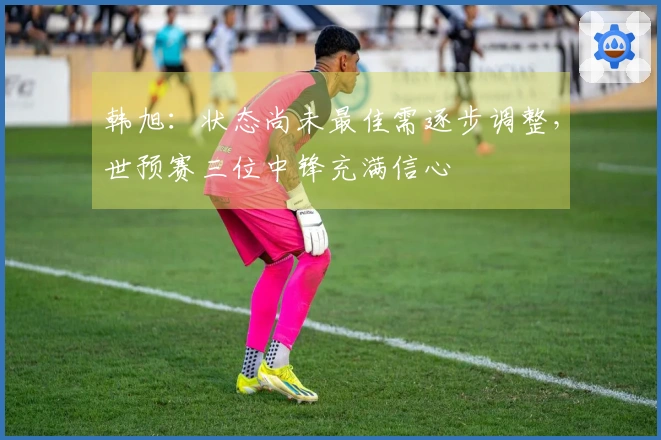 韩旭：状态尚未最佳需逐步调整，世预赛三位中锋充满信心