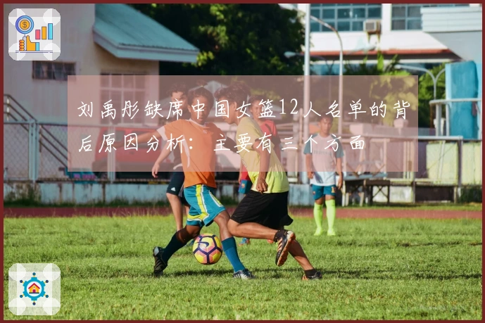 刘禹彤缺席中国女篮12人名单的背后原因分析：主要有三个方面