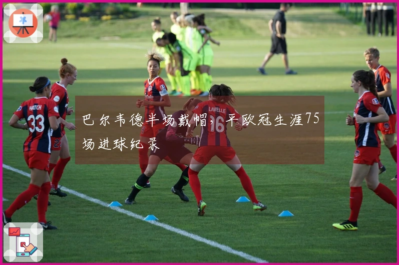 巴尔韦德半场戴帽，平欧冠生涯75场进球纪录