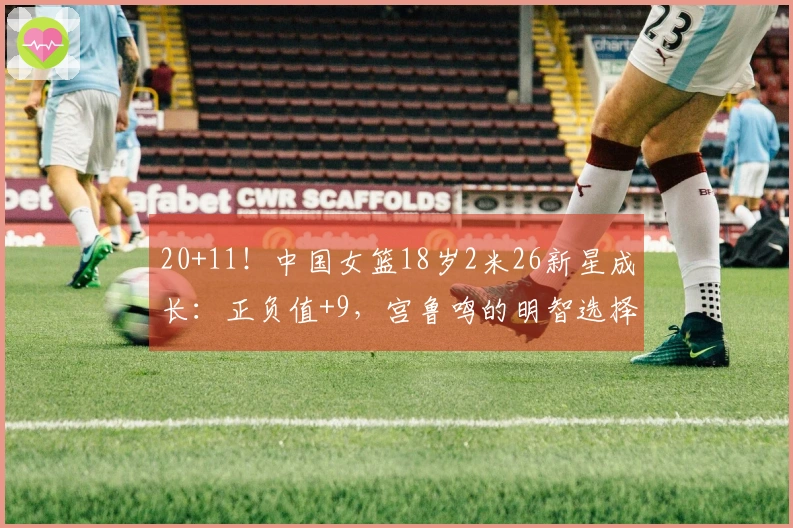 20+11！中国女篮18岁2米26新星成长：正负值+9，宫鲁鸣的明智选择