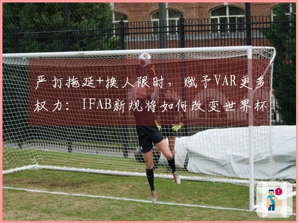 严打拖延+换人限时,赋予VAR更多权力:IFAB新规将如何改变世界杯裁判执法?