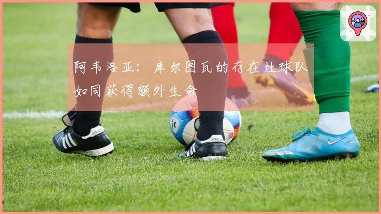 阿韦洛亚：库尔图瓦的存在让球队如同获得额外生命