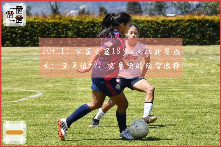 20+11！中国女篮18岁2米26新星成长：正负值+9，宫鲁鸣的明智选择