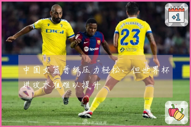中国女篮晋级压力轻松，但世界杯进攻水准难以提升