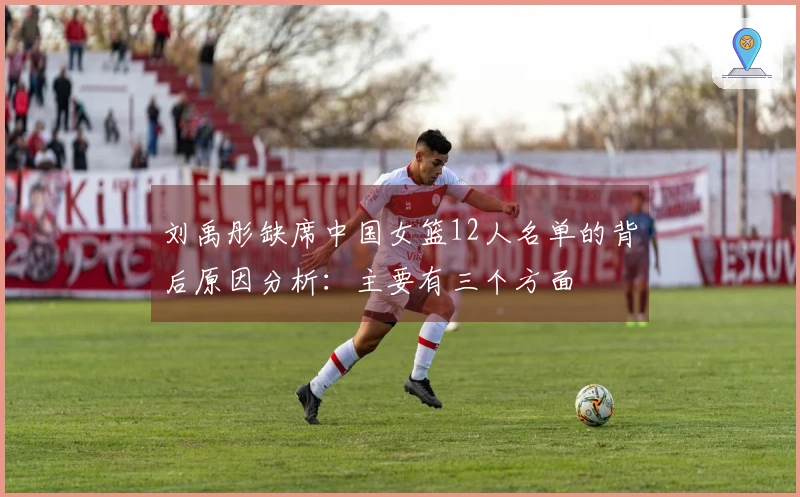 刘禹彤缺席中国女篮12人名单的背后原因分析：主要有三个方面