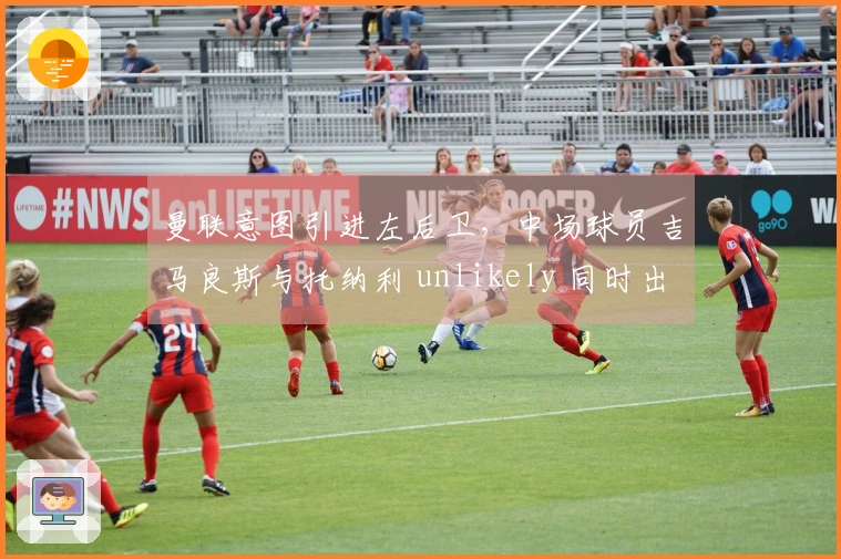 曼联意图引进左后卫，中场球员吉马良斯与托纳利 unlikely 同时出走