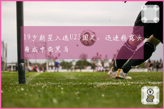 19岁新星入选U23国足，迅速崭露头角成申花黑马