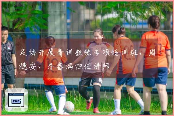 足协开展青训教练专项培训班，周穗安、李春满担任讲师
