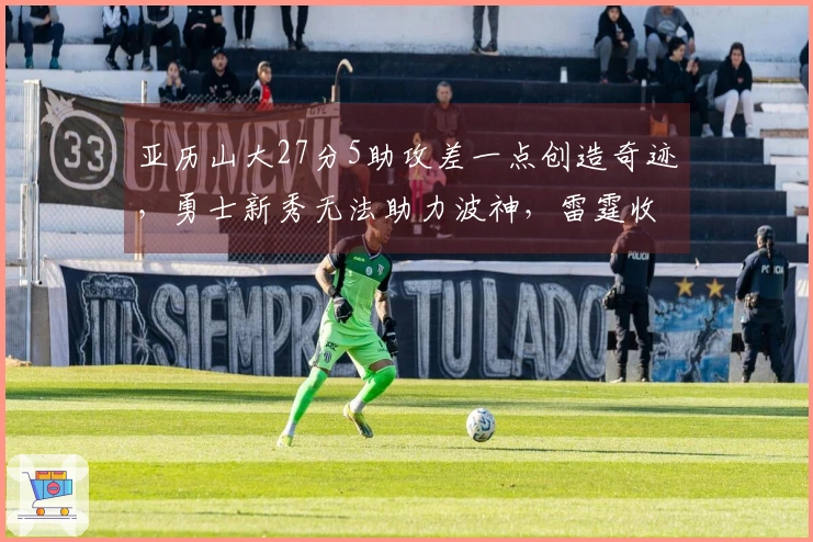 亚历山大27分5助攻差一点创造奇迹，勇士新秀无法助力波神，雷霆收获五连胜