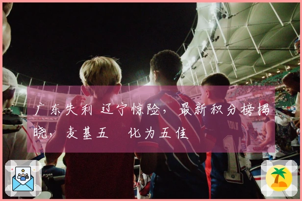 广东失利 辽宁惊险,最新积分榜揭晓,麦基五囧化为五佳